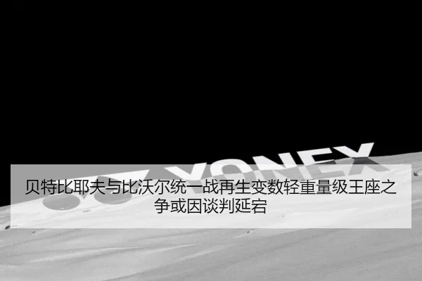 贝特比耶夫与比沃尔统一战再生变数轻重量级王座之争或因谈判延宕